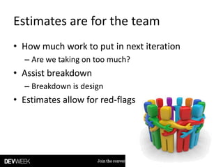 Estimates are for the team
• How much work to put in next iteration
– Are we taking on too much?
• Assist breakdown
– Breakdown is design
• Estimates allow for red-flags
 