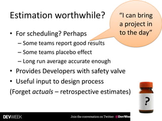 Estimation worthwhile? “I can bring
a project in
to the day”• For scheduling? Perhaps
– Some teams report good results
– Some teams placebo effect
– Long run average accurate enough
• Provides Developers with safety valve
• Useful input to design process
(Forget actuals – retrospective estimates)
 