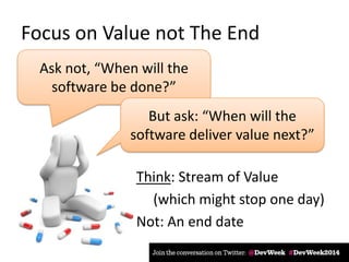 Focus on Value not The End
Ask not, “When will the
software be done?”
But ask: “When will the
software deliver value next?”
Think: Stream of Value
(which might stop one day)
Not: An end date
 