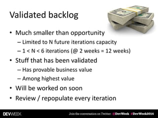 Validated backlog
• Much smaller than opportunity
– Limited to N future iterations capacity
– 1 < N < 6 iterations (@ 2 weeks = 12 weeks)
• Stuff that has been validated
– Has provable business value
– Among highest value
• Will be worked on soon
• Review / repopulate every iteration
 