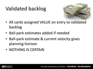 Validated backlog
• All cards assigned VALUE on entry to validated
backlog
• Ball-park estimates added if needed
• Ball-park estimate & current velocity gives
planning horizon
• NOTHING IS CERTAIN
 