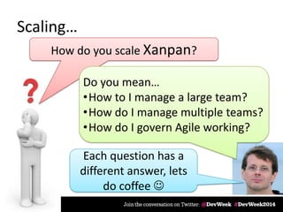 Scaling…
How do you scale Xanpan?
Each question has a
different answer, lets
do coffee 
Do you mean…
•How to I manage a large team?
•How do I manage multiple teams?
•How do I govern Agile working?
 