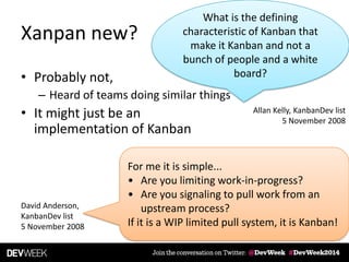 Xanpan new?
• Probably not,
– Heard of teams doing similar things
• It might just be an
implementation of Kanban
What is the defining
characteristic of Kanban that
make it Kanban and not a
bunch of people and a white
board?
Allan Kelly, KanbanDev list
5 November 2008
For me it is simple...
• Are you limiting work-in-progress?
• Are you signaling to pull work from an
upstream process?
If it is a WIP limited pull system, it is Kanban!
David Anderson,
KanbanDev list
5 November 2008
 