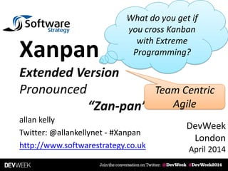 allan kelly
Twitter: @allankellynet - #Xanpan
http://www.softwarestrategy.co.uk
Xanpan
Extended Version
Pronounced
“Zan-pan”
What do you get if
you cross Kanban
with Extreme
Programming?
DevWeek
London
April 2014
Team Centric
Agile
 