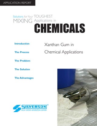 Xanthan Gum in
Chemical Applications
The Advantages
Introduction
The Process
The Problem
The Solution
HIGH SHEAR MIXERS/EMULSIFIERS
CHEMICALS
Solutions for Your TOUGHEST
MIXING Applications in
APPLICATION REPORT
 