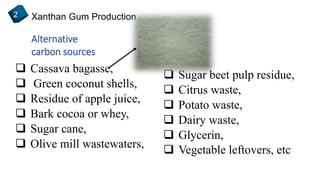 Xanthan Gum Production2
Alternative
carbon sources
 Cassava bagasse,
 Green coconut shells,
 Residue of apple juice,
 Bark cocoa or whey,
 Sugar cane,
 Olive mill wastewaters,
 Sugar beet pulp residue,
 Citrus waste,
 Potato waste,
 Dairy waste,
 Glycerin,
 Vegetable leftovers, etc
 