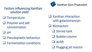 Factors influencing Xanthan
Xanthan Gum Production2
 Temperature
 Polymer and salt
concentration
 pH
 Pseudoplastic behaviour
 Fermentation conditions
 Xanthan interaction
with galactomannan
 Bioreactors
 Stirred tank
 Bubble column
 Airlift
 Plugging jet reactor
solution yield
 