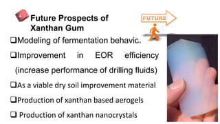 Future Prospects of
Xanthan Gum
4
Modeling of fermentation behavior
Improvement in EOR efficiency
(increase performance of drilling fluids)
As a viable dry soil improvement material
Production of xanthan based aerogels
 Production of xanthan nanocrystals
 