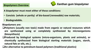 Xanthan gum biopolymer1
Biopolymers are:
Polymers (usually non toxic) made from organic or natural resources which
are synthesized using or completely synthesized by microorganisms
(biosynthesis)
Produced by biological systems (micro-organisms, plants and animals), or
chemically synthesized from biological starting materials (sugars, starch,
natural fats or oils, etc.).
An alternative to petroleum-based polymers (traditional plastics)
A biopolymer must meet either of these conditions:
• Consists (whole or partly) of bio-based (renewable) raw materials;
• Biodegradable.
Biopolymers Overview
 