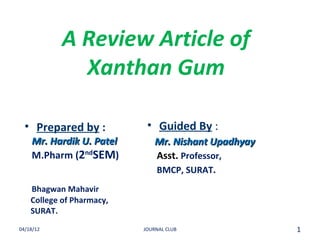 A Review Article of
              Xanthan Gum

  • Prepared by :           • Guided By :
    Mr. Hardik U. Patel        Mr. Nishant Upadhyay
    M.Pharm (2ndSEM)           Asst. Professor,
                               BMCP, SURAT.
    Bhagwan Mahavir
    College of Pharmacy,
    SURAT.
04/18/12                   JOURNAL CLUB               1
 