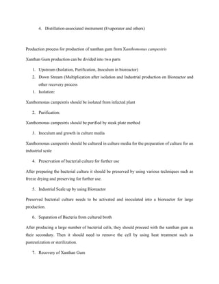 4. Distillation-associated instrument (Evaporator and others)
Production process for production of xanthan gum from Xanthomonus campestris
Xanthan Gum production can be divided into two parts
1. Upstream (Isolation, Purification, Inoculum in bioreactor)
2. Down Stream (Multiplication after isolation and Industrial production on Bioreactor and
other recovery process
1. Isolation:
Xanthomonas campestris should be isolated from infected plant
2. Purification:
Xanthomonas campestris should be purified by steak plate method
3. Inoculum and growth in culture media
Xanthomonas campestris should be cultured in culture media for the preparation of culture for an
industrial scale
4. Preservation of bacterial culture for further use
After preparing the bacterial culture it should be preserved by using various techniques such as
freeze drying and preserving for further use.
5. Industrial Scale up by using Bioreactor
Preserved bacterial culture needs to be activated and inoculated into a bioreactor for large
production.
6. Separation of Bacteria from cultured broth
After producing a large number of bacterial cells, they should proceed with the xanthan gum as
their secondary. Then it should need to remove the cell by using heat treatment such as
pasteurization or sterilization.
7. Recovery of Xanthan Gum
 