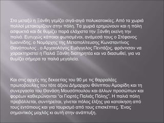 Στο μεταξύ η Ξάνθη γεμίζει σιγά-σιγά πολυκατοικίες. Από τα χωριά
πολλοί μετακομίζουν στην πόλη. Tα χωριά ερημώνουν και η πόλη
ασφυκτιά και δε θυμίζει παρά ελάχιστα την Ξάνθη εκείνη την
παλιά. Ευτυχώς κάποιοι φωτισμένοι, ανάμεσά τους ο Στέφανος
Ιωαννίδης, ο Νομάρχης της Μεταπολίτευσης Κωνσταντίνος
Θανόπουλος , ο Αρχαιολόγος Ευάγγελος Πεντάζος, φρόντισαν να
χαρακτηριστεί η Παλιά Ξάνθη διατηρητέα και να διασωθεί, για να
θυμίζει σήμερα τα παλιά μεγαλεία.
Και στις αρχές της δεκαετίας του 90 με τις θαρραλέες
πρωτοβουλίες του τότε άξιου Δήμαρχου Φίλιππου Αμοιρίδη και τη
συνεργασία του Θανάση Μουσόπουλου και άλλων προσώπων και
φορέων καθιερώνονται “οι Γιορτές Παλιάς Πόλης”. Η παλιά πόλη
προβάλλεται, συντηρείται, γίνεται πόλος έλξης για κατοίκηση από
τους εντόπιους και για τουρισμό από τους επισκέπτες. Ένας
σημαντικός μοχλός κι αυτή στην ανάπτυξη.
 