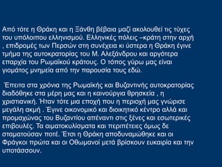 Από τότε η Θράκη και η Ξάνθη βέβαια μαζί ακολουθεί τις τύχες
του υπόλοιπου ελληνισμού. Ελληνικές πόλεις –κράτη στην αρχή
, επιδρομές των Περσών στη συνέχεια κι ύστερα η Θράκη έγινε
τμήμα της αυτοκρατορίας του Μ. Αλεξάνδρου και αργότερα
επαρχία του Ρωμαϊκού κράτους. Ο τόπος γύρω μας είναι
γιομάτος μνημεία από την παρουσία τους εδώ.
Έπειτα στα χρόνια της Ρωμαϊκής και Βυζαντινής αυτοκρατορίας
διαδόθηκε στα μέρη μας και η καινούργια θρησκεία , η
χριστιανική. Ήταν τότε μια εποχή που η περιοχή μας γνώρισε
μεγάλη ακμή . Έγινε οικονομικό και διοικητικό κέντρο αλλά και
προμαχώνας του Βυζαντίου απέναντι στις ξένες και εσωτερικές
επιβουλές. Τα αιματοκυλίσματα και περιπέτειες όμως δε
σταματούσαν ποτέ. Έτσι η Θράκη αποδυναμώθηκε και οι
Φράγκοι πρώτα και οι Οθωμανοί μετά βρίσκουν ευκαιρία και την
υποτάσσουν.
 