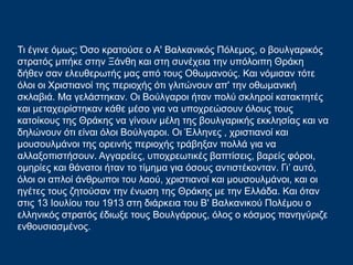 Τι έγινε όμως; Όσο κρατούσε ο Α' Βαλκανικός Πόλεμος, ο βουλγαρικός
στρατός μπήκε στην Ξάνθη και στη συνέχεια την υπόλοιπη Θράκη
δήθεν σαν ελευθερωτής μας από τους Οθωμανούς. Και νόμισαν τότε
όλοι οι Χριστιανοί της περιοχής ότι γλιτώνουν απ' την οθωμανική
σκλαβιά. Μα γελάστηκαν. Οι Βούλγαροι ήταν πολύ σκληροί κατακτητές
και μεταχειρίστηκαν κάθε μέσο για να υποχρεώσουν όλους τους
κατοίκους της Θράκης να γίνουν μέλη της βουλγαρικής εκκλησίας και να
δηλώνουν ότι είναι όλοι Βούλγαροι. Οι Έλληνες , χριστιανοί και
μουσουλμάνοι της ορεινής περιοχής τράβηξαν πολλά για να
αλλαξοπιστήσουν. Αγγαρείες, υποχρεωτικές βαπτίσεις, βαρείς φόροι,
ομηρίες και θάνατοι ήταν το τίμημα για όσους αντιστέκονταν. Γι’ αυτό,
όλοι οι απλοί άνθρωποι του λαού, χριστιανοί και μουσουλμάνοι, και οι
ηγέτες τους ζητούσαν την ένωση της Θράκης με την Ελλάδα. Και όταν
στις 13 Ιουλίου του 1913 στη διάρκεια του Β' Βαλκανικού Πολέμου ο
ελληνικός στρατός έδιωξε τους Βουλγάρους, όλος ο κόσμος πανηγύριζε
ενθουσιασμένος.
 