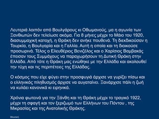 Λευτεριά λοιπόν από Βουλγάρους κι Οθωμανούς, μα η αγωνία των
Ξανθιωτών δεν τελείωσε ακόμα. Για 8 μήνες μέχρι το Μάιο του 1920,
διασυμμαχική κατοχή, η Θράκη δεν ανήκε πουθενά. Τη διεκδικούσαν η
Τουρκία, η Βουλγαρία και η Γαλλία. Αυτή η οποία και τη διοικούσε
προσωρινά. Τέλος ο Ελευθέριος Βενιζέλος και ο Χαρίσιος Βαμβακάς
έπεισαν τους Συμμάχους να παραχωρήσουν τη Δυτική Θράκη στην
Ελλάδα. Από τότε η Θράκη μας ενώθηκε με την Ελλάδα και ακολουθεί
την τύχη και τις περιπέτειες της Ελλάδας.
Ο κόσμος που είχε φύγει στην προσφυγιά άρχισε να γυρίζει πίσω και
ο ελληνικός πληθυσμός άρχισε να αυγαταίνει. Ξανάρχισε πάλι η ζωή
να κυλάει κανονικά κι ειρηνικά.
Χρόνια φωτεινά για την Ξάνθη και τη Θράκη μέχρι το τραγικό 1922,
μέχρι τη σφαγή και τον ξεριζωμό των Ελλήνων του Πόντου , της
Μικρασίας και της Ανατολικής Θράκης.
Μουσική
 