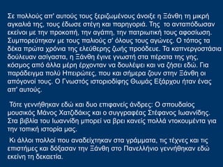Σε πολλούς απ' αυτούς τους ξεριζωμένους άνοιξε η Ξάνθη τη μικρή
αγκαλιά της, τους έδωσε στέγη και παρηγοριά. Της το ανταπόδωσαν
εκείνοι με την προκοπή, την αγάπη, την πατριωτική τους αφοσίωση.
Συμπορεύτηκαν με τους παλιούς σ' όλoυς τους αγώνες. Ο τόπος τα
δέκα πρώτα χρόνια της ελεύθερης ζωής προόδευε. Τα καπνεργοστάσια
δούλευαν ασίγαστα, η Ξάνθη έγινε γνωστή στα πέρατα της γης,
κόσμος από άλλα μέρη έρχονταν να δουλέψει και να ζήσει εδώ. Για
παράδειγμα πολύ Ηπειρώτες, που και σήμερα ζουν στην Ξάνθη οι
απόγονοί τους. Ο Γνωστός ιστοριοδίφης Θωμάς Εξάρχου ήταν ένας
απ' αυτούς.
Τότε γεννήθηκαν εδώ και δυο επιφανείς άνδρες: Ο σπουδαίος
μουσικός Μάνος Χατζιδάκις και ο συγγραφέας Στέφανος Ιωαννίδης.
Στα βιβλία του Ιωαννίδη μπορεί να βρει κανείς πολλά ντοκουμέντα για
την τοπική ιστορία μας.
Κι άλλοι πολλοί που αναδείχτηκαν στα γράμματα, τις τέχνες και τις
επιστήμες και δόξασαν την Ξάνθη στο Πανελλήνιο γεννήθηκαν εδώ
εκείνη τη δεκαετία.
 