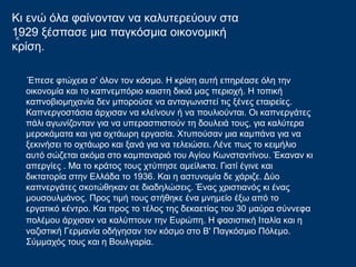 Κ
Έπεσε φτώχεια σ’ όλον τον κόσμο. Η κρίση αυτή επηρέασε όλη την
οικονομία και το καπνεμπόριο καιστη δικιά μας περιοχή. Η τοπική
καπνοβιομηχανία δεν μπορούσε να ανταγωνιστεί τις ξένες εταιρείες.
Καπνεργοστάσια άρχισαν να κλείνουν ή να πουλιούνται. Οι καπνεργάτες
πάλι αγωνίζονταν για να υπερασπιστούν τη δουλειά τους, για καλύτερα
μεροκάματα και για οχτάωρη εργασία. Χτυπούσαν μια καμπάνα για να
ξεκινήσει το οχτάωρο και ξανά για να τελειώσει. Λένε πως το κειμήλιο
αυτό σώζεται ακόμα στο καμπαναριό του Αγίου Κωνσταντίνου. Έκαναν κι
απεργίες . Μα το κράτος τους χτύπησε αμείλικτα. Γιατί έγινε και
δικτατορία στην Ελλάδα το 1936. Και η αστυνομία δε χάριζε. Δύο
καπνεργάτες σκοτώθηκαν σε διαδηλώσεις. Ένας χριστιανός κι ένας
μουσουλμάνος. Προς τιμή τους στήθηκε ένα μνημείο έξω από το
εργατικό κέντρο. Και προς το τέλος της δεκαετίας του 30 μαύρα σύννεφα
πολέμου άρχισαν να καλύπτουν την Ευρώπη. Η φασιστική Ιταλία και η
ναζιστική Γερμανία οδήγησαν τον κόσμο στο Β' Παγκόσμιο Πόλεμο.
Σύμμαχός τους και η Βουλγαρία.
Κι ενώ όλα φαίνονταν να καλυτερεύουν στα
1929 ξέσπασε μια παγκόσμια οικονομική
κρίση.
 