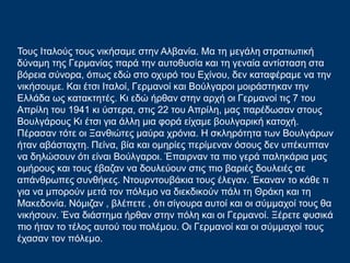 Τους Ιταλούς τους νικήσαμε στην Αλβανία. Mα τη μεγάλη στρατιωτική
δύναμη της Γερμανίας παρά την αυτοθυσία και τη γεναία αντίσταση στα
βόρεια σύνορα, όπως εδώ στο οχυρό του Εχίνου, δεν καταφέραμε να την
νικήσουμε. Και έτσι Ιταλοί, Γερμανοί και Βούλγαροι μοιράστηκαν την
Ελλάδα ως κατακτητές. Κι εδώ ήρθαν στην αρχή οι Γερμανοί τις 7 του
Απρίλη του 1941 κι ύστερα, στις 22 του Απρίλη, μας παρέδωσαν στους
Βουλγάρους Κι έτσι για άλλη μια φορά είχαμε βουλγαρική κατοχή.
Πέρασαν τότε οι Ξανθιώτες μαύρα χρόνια. Η σκληρότητα των Βουλγάρων
ήταν αβάσταχτη. Πείνα, βία και ομηρίες περίμεναν όσους δεν υπέκυπταν
να δηλώσουν ότι είναι Βούλγαροι. Έπαιρναν τα πιο γερά παληκάρια μας
ομήρους και τους έβαζαν να δουλεύουν στις πιο βαριές δουλειές σε
απάνθρωπες συνθήκες. Ντουρντουβάκια τους έλεγαν. Έκαναν το κάθε τι
για να μπορούν μετά τον πόλεμο να διεκδικούν πάλι τη Θράκη και τη
Μακεδονία. Νόμιζαν , βλέπετε , ότι σίγουρα αυτοί και οι σύμμαχοί τους θα
νικήσουν. Ένα διάστημα ήρθαν στην πόλη και οι Γερμανοί. Ξέρετε φυσικά
πιο ήταν το τέλος αυτού του πολέμου. Oι Γερμανοί και οι σύμμαχοί τους
έχασαν τον πόλεμο.
 