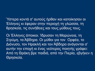 Ύστερα κοντά σ' αυτούς ήρθαν και κατοίκησαν οι
Έλληνες κι έφεραν στην περιοχή τη γλώσσα, τη
θρησκεία, τις συνήθειες και τους μύθους τους.
Οι Έλληνες άποικοι. Ίδρυσαν τη Μαρώνεια, τη
Στρύμη, τα Άβδηρα. Oι μύθοι για τον Ορφέα, το
Διόνυσο, τον Ηρακλή και τον Άβδηρο ανάγονται σ’
αυτήν την εποχή κι ένας νεότερος ποιητής γράφει:
Από τη Θράκη βρε παιδιά, από την Πιερία, εβγήκεν η
Θρησκεία.
 