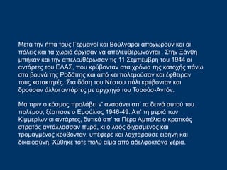 Μετά την ήττα τους Γερμανοί και Βούλγαροι αποχωρούν και οι
πόλεις και τα χωριά άρχισαν να απελευθερώνονται . Στην Ξάνθη
μπήκαν και την απελευθέρωσαν τις 11 Σεμπέμβρη του 1944 οι
αντάρτες του ΕΛΑΣ, που κρύβονταν στα χρόνια της κατοχής πάνω
στα βουνά της Ροδόπης και από κει πολεμούσαν και έφθειραν
τους κατακτητές. Στα δάση του Νέστου πάλι κρύβονταν και
δρούσαν άλλοι αντάρτες με αργχηγό του Τσαούσ-Αντόν.
Μα πριν ο κόσμος προλάβει ν' ανασάνει απ' τα δεινά αυτού του
πολέμου, ξέσπασε ο Εμφύλιος 1946-49. Απ' τη μεριά των
Κιμμερίων οι αντάρτες, δυτικά απ' τα Πέρα Αμπέλια ο κρατικός
στρατός αντάλλασσαν πυρά, κι ο λαός διχασμένος και
τρομαγμένος κρύβονταν, υπέφερε και λαχταρούσε ειρήνη και
δικαιοσύνη. Χύθηκε τότε πολύ αίμα από αδελφοκτόνα χέρια.
 