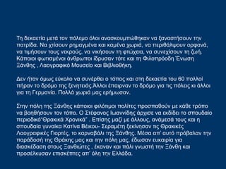 Τη δεκαετία μετά τον πόλεμο όλοι ανασκουμπώθηκαν να ξαναστήσουν την
πατρίδα. Να χτίσουν ρημαγμένα και καμένα χωριά, να περιθάλψουν ορφανά,
να τιμήσουν τους νεκρούς, να νικήσουν τη φτώχεια, να συνεχίσουν τη ζωή.
Κάποιοι φωτισμένοι άνθρωποι ίδρυσαν τότε και τη Φιλοπρόοδη Ένωση
Ξάνθης , Λαογραφικό Μουσείο και Βιβλιοθήκη.
Δεν ήταν όμως εύκολο να συνέρθει ο τόπος και στη δεκαετία του 60 πολλοί
πήραν το δρόμο της ξενητειάς.Άλλοι έπαιρναν το δρόμο για τις πόλεις κι άλλοι
για τη Γερμανία. Πολλά χωριά μας ερήμωσαν.
Στην πόλη της Ξάνθης κάποιοι φιλότιμοι πολίτες προσπαθούν με κάθε τρόπο
να βοηθήσουν τον τόπο. Ο Στέφανος Ιωαννίδης άρχισε να εκδίδει το σπουδαίο
περιοδικό“Θρακικά Χρονικά” . Επίσης μαζί με άλλους, ανάμεσά τους και η
σπουδαία γυναίκα Κατίνα Βέικου- Σεραμέτη ξεκίνησαν τις Θρακικές
Λαογραφικές Γιορτές, το καρναβάλι της Ξάνθης. Μέσα απ’ αυτό πρόβαλαν την
παράδοσή της Θράκης μας και την πόλη μας, έδωσαν ευκαιρία για
διασκέδαση στους Ξανθιώτες , έκαναν και πάλι γνωστή την Ξάνθη και
προσέλκυσαν επισκέπτες απ’ όλη την Ελλάδα.
 