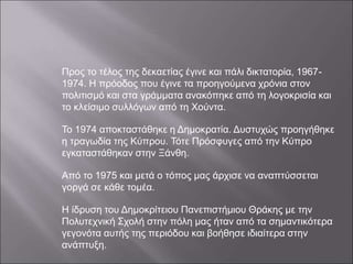 Προς το τέλος της δεκαετίας έγινε και πάλι δικτατορία, 1967-
1974. Η πρόοδος που έγινε τα προηγούμενα χρόνια στον
πολιτισμό και στα γράμματα ανακόπηκε από τη λογοκρισία και
το κλείσιμο συλλόγων από τη Χούντα.
Το 1974 αποκταστάθηκε η Δημοκρατία. Δυστυχώς προηγήθηκε
η τραγωδία της Κύπρου. Τότε Πρόσφυγες από την Κύπρο
εγκαταστάθηκαν στην Ξάνθη.
Από το 1975 και μετά ο τόπος μας άρχισε να αναπτύσσεται
γοργά σε κάθε τομέα.
Η ίδρυση του Δημοκρίτειου Πανεπιστήμιου Θράκης με την
Πολυτεχνική Σχολή στην πόλη μας ήταν από τα σημαντικότερα
γεγονότα αυτής της περιόδου και βοήθησε ιδιαίτερα στην
ανάπτυξη.
 