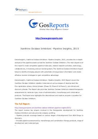 www.gosreports.com
http://www.gosreports.com
Xanthine Oxidase Inhibitors -Pipeline Insights, 2015
DelveInsight’s, Xanthine Oxidase Inhibitors- Pipeline Insights, 2015, provides the in-depth
analysis of the pipeline assets across the Xanthine Oxidase Inhibitors. The main objective of
this report to track competitor pipeline molecules, related research activities, technology,
collaborations, in-licensing and out-licensing deals. The Xanthine Oxidase Inhibitors Report
helps to identify emerging players with potentially strong product information and create
effective counter-strategies to gain competitive advantage.
DelveInsight’s, Xanthine Oxidase Inhibitors- Pipeline Insights, 2015 Report covers the
Xanthine Oxidase Inhibitors pipeline molecules at various stages of development like
Pre-registration phase, clinical phases (Phase III, Phase II & Phase I), pre-clinical and
discovery phases. The Report also provides Xanthine Oxidase Inhibitors related therapeutic
assessments by molecule type, route of administration, monotherapy and combination
products. The Report also highlights the discontinued and inactive projects in pipeline for
Xanthine Oxidase Inhibitors.
The Full Report:
http://www.gosreports.com/xanthine-oxidase-inhibitors-pipeline-insights-2015/
The report reviews key players involved in the therapeutics development for Xanthine
Oxidase Inhibitors and also provide company profiling
– Pipeline products coverage based on various stages of development from NDA filings to
discovery.
– Provides pipeline assessment by monotherapy and combination therapy products, stage of
development and molecule type
”
 