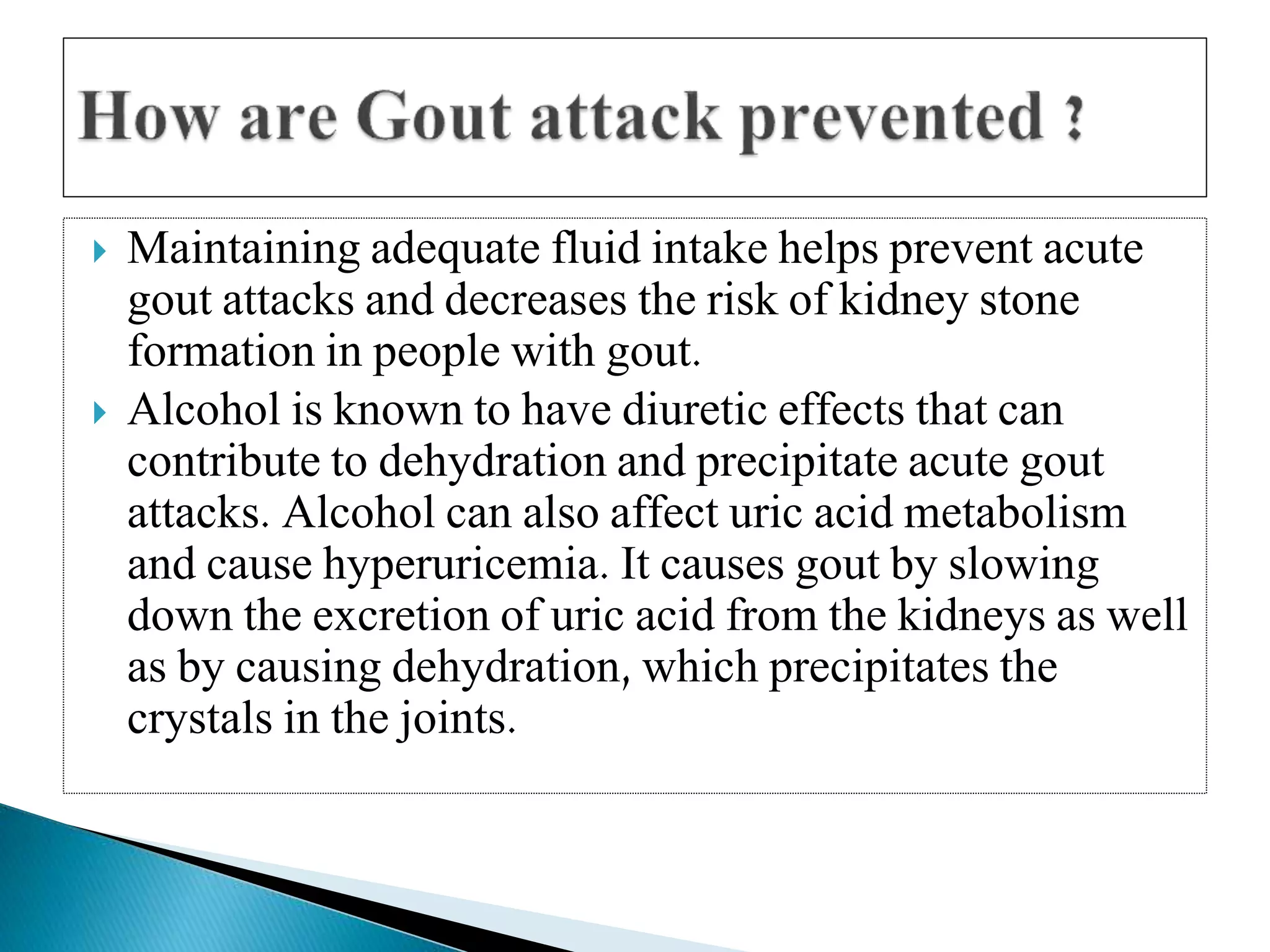  Maintaining adequate fluid intake helps prevent acute
gout attacks and decreases the risk of kidney stone
formation in people with gout.
 Alcohol is known to have diuretic effects that can
contribute to dehydration and precipitate acute gout
attacks. Alcohol can also affect uric acid metabolism
and cause hyperuricemia. It causes gout by slowing
down the excretion of uric acid from the kidneys as well
as by causing dehydration, which precipitates the
crystals in the joints.
 