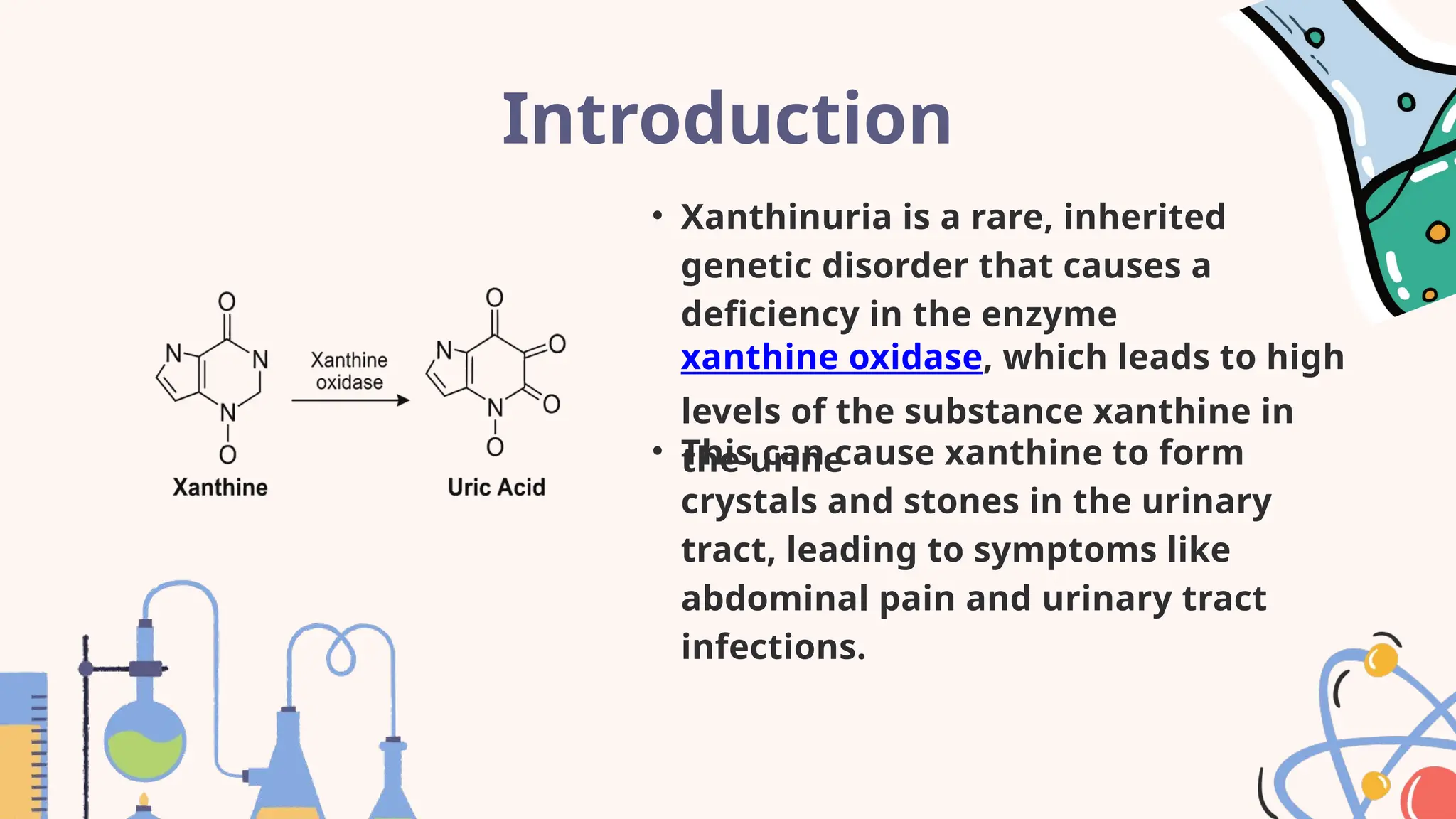 Introduction
• Xanthinuria is a rare, inherited
genetic disorder that causes a
deficiency in the enzyme
xanthine oxidase, which leads to high
levels of the substance xanthine in
the urine
• This can cause xanthine to form
crystals and stones in the urinary
tract, leading to symptoms like
abdominal pain and urinary tract
infections.
 