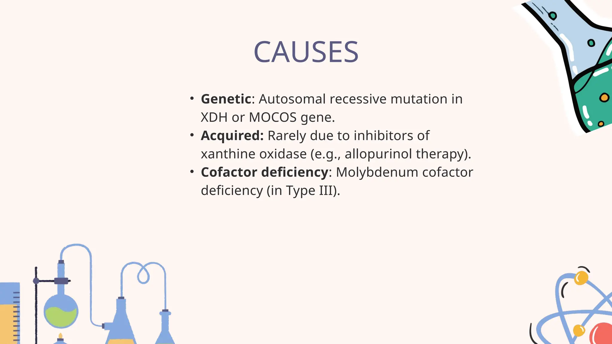 CAUSES
• Genetic: Autosomal recessive mutation in
XDH or MOCOS gene.
• Acquired: Rarely due to inhibitors of
xanthine oxidase (e.g., allopurinol therapy).
• Cofactor deficiency: Molybdenum cofactor
deficiency (in Type III).
 