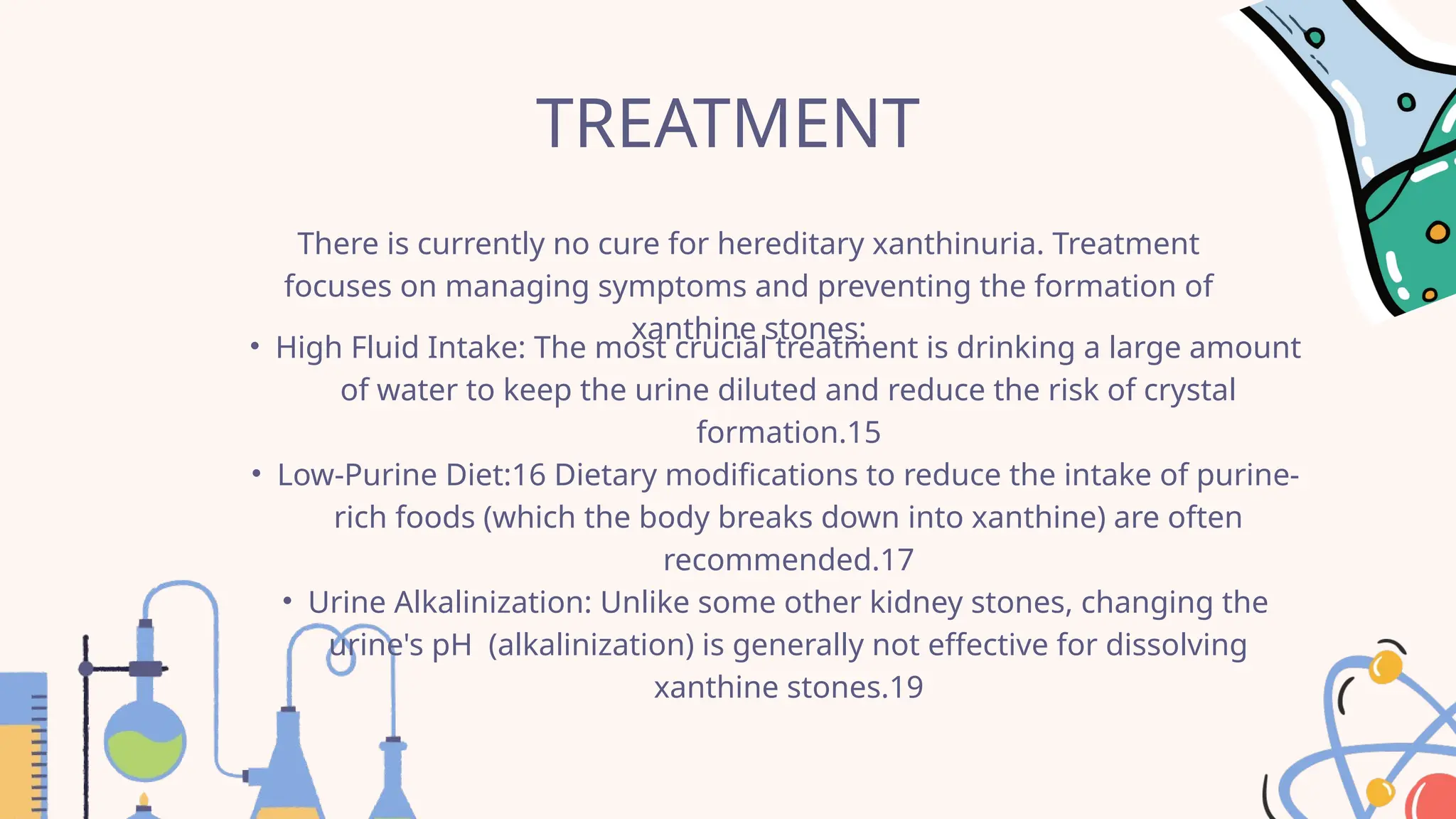 TREATMENT
There is currently no cure for hereditary xanthinuria. Treatment
focuses on managing symptoms and preventing the formation of
xanthine stones:
• High Fluid Intake: The most crucial treatment is drinking a large amount
of water to keep the urine diluted and reduce the risk of crystal
formation.15
• Low-Purine Diet:16 Dietary modifications to reduce the intake of purine-
rich foods (which the body breaks down into xanthine) are often
recommended.17
• Urine Alkalinization: Unlike some other kidney stones, changing the
urine's pH (alkalinization) is generally not effective for dissolving
xanthine stones.19
 
