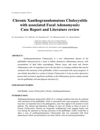 Case Reports in Surgery 2014-15
Chronic Xanthogranulomatous Cholecystitis
with associated Focal Adenomyosis:
Case Report and Literature review
Dr. Iyad Anabtawi1
, Dr. Ali Beaila1
, Dr. Damodhar.M.V 1
, Dr. Mohammed Galal 2
, Dr. Ahmad Shalaby 3
1. Department of Surgery, Security Forces Hospital Dammam
2. Department of Radiology, Security Forces Hospital Dammam,
3. Department of Pathology, Security Forces Hospital Dammam
Correspondence should be addressed to Dr. Iyad Anabatwi, email: ianabtawi@SFHD.med.sa
Prepared for publication 25 January 2015
ABSTRACT:
Xanthogranulomatous Cholecystitis is a rare inflammatory disease of the
gallbladder characterized by a focal or diffuse destructive inflammatory process, with
accumulation of lipid laden macrophages, fibrous tissue, and acute and chronic
inflammatory cells. Its importance lies in the fact that it is a benign condition that may be
confused with carcinoma of the gallbladder, which is associated with a poor prognosis. It
was initially described as a variant of chronic Cholecystitis it is has an active destructive
process that can lead to significant morbidity as the inflammatory process usually extends
into the gallbladder wall and adjacent structures [1].
INDEXED KEYWORDS:
Gall Bladder, Acute, Cholecystitis, Chronic, Xanthogranulomatous
INTRODUCTION:
Xanthogranulomatous cholecystitis (XGC) It is a benign condition that may be confused
with carcinoma of the gallbladder, which is associated with a poor prognosis. Gallstones
may have an important role in the pathogenesis, since they appear to be present in most
patients. The clinical and laboratory findings of cases are similar to those of acute or
chronic Cholecystitis. Patients are frequently misdiagnosed with imaging studies and
even during the operation as having carcinoma of the gallbladder. [2]We would like to
share a case of xanthogranulomatous Cholecystitis that was associated with focal
adenomyosis which was presented to our clinic which is also an unusual presentation.
 