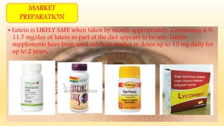 • Lutein is LIKELY SAFE when taken by mouth appropriately. Consuming 6.9-
11.7 mg/day of lutein as part of the diet appears to be safe. Lutein
supplements have been used safely in studies in doses up to 15 mg daily for
up to 2 years.
MARKET
PREPARATION
 