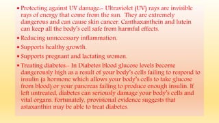  Protecting against UV damage:- Ultraviolet (UV) rays are invisible
rays of energy that come from the sun. They are extremely
dangerous and can cause skin cancer. Canthaxanthein and lutein
can keep all the body’s cell safe from harmful effects.
 Reducing unnecessary inflammation.
 Supports healthy growth.
 Supports pregnant and lactating women.
 Treating diabetes:- In Diabetes blood glucose levels become
dangerously high as a result of your body’s cells failing to respond to
insulin (a hormone which allows your body’s cells to take glucose
from blood) or your pancreas failing to produce enough insulin. If
left untreated, diabetes can seriously damage your body’s cells and
vital organs. Fortunately, provisional evidence suggests that
astaxanthin may be able to treat diabetes.
 