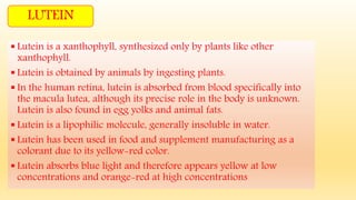 LUTEIN
 Lutein is a xanthophyll, synthesized only by plants like other
xanthophyll.
 Lutein is obtained by animals by ingesting plants.
 In the human retina, lutein is absorbed from blood specifically into
the macula lutea, although its precise role in the body is unknown.
Lutein is also found in egg yolks and animal fats.
 Lutein is a lipophilic molecule, generally insoluble in water.
 Lutein has been used in food and supplement manufacturing as a
colorant due to its yellow-red color.
 Lutein absorbs blue light and therefore appears yellow at low
concentrations and orange-red at high concentrations
 