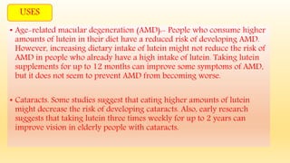 • Age-related macular degeneration (AMD):- People who consume higher
amounts of lutein in their diet have a reduced risk of developing AMD.
However, increasing dietary intake of lutein might not reduce the risk of
AMD in people who already have a high intake of lutein. Taking lutein
supplements for up to 12 months can improve some symptoms of AMD,
but it does not seem to prevent AMD from becoming worse.
• Cataracts. Some studies suggest that eating higher amounts of lutein
might decrease the risk of developing cataracts. Also, early research
suggests that taking lutein three times weekly for up to 2 years can
improve vision in elderly people with cataracts.
USES
 