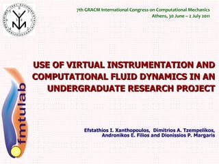 USE OF VIRTUAL INSTRUMENTATION AND COMPUTATIONAL FLUID DYNAMICS IN AN UNDERGRADUATE RESEARCH PROJECT Efstathios I. Xanthopoulos,  Dimitrios A. Tzempelikos, Andronikos E. Filios and Dionissios P. Margaris 7th GRACM International Congress on Computational Mechanics Athens, 30 June – 2 July 2011 
