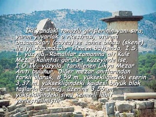 İki yandaki tonozlu girişlerinin yanı sıra,
yarım yuvarlak o rkestrası, oturma
basamakları (cavea) ve sahne binası (skene)
ile iyi durumdadır. Hemen batısında, İ.S.
1. yüzyıla, Romalılar zamanına ait Kule
Mezar kalıntısı görülür. Kuzeyinde ise,
İ.Ö.IV. yüzyıla, tarihlenen Likya Mezar
Anıtı bulunur. Diğer mezar anıtlarından
farklı olarak, 8,59 m. yüksekliğindeki eserin
3,37 m. yüksekliğindeki kaidesi büyük blok
taşlarla örülmüş, üzerine 3,56 m.
yüksekliğindeki sivri kemerli lâhit
yerleştirilmiştir.
 