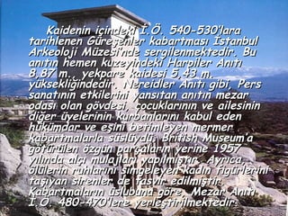 Kaidenin içindeki İ.Ö. 540-530’lara
tarihlenen Güreşenler kabartması İstanbul
Arkeoloji Müzesi’nde sergilenmektedir. Bu
anıtın hemen kuzeyindeki Harpiler Anıtı
8,87 m., yekpare kaidesi 5,43 m.
yüksekliğindedir. Nereidler Anıtı gibi, Pers
sanatının etkilerini yansıtan anıtın mezar
odası olan gövdesi, çocuklarının ve ailesinin
diğer üyelerinin kurbanlarını kabul eden
hükümdar ve eşini betimleyen mermer
kabartmalarla süslüydü. British Museum’a
götürülen özgün parçaların yerine 1957
yılında alçı mulajları yapılmıştır. Ayrıca,
ölülerin ruhlarını simgeleyen kadın figürlerini
taşıyan sirenler de tasvir edilmiştir.
Kabartmaların üslubuna göre, Mezar Anıtı
İ.Ö. 480-470’lere yerleştirilmektedir.
 