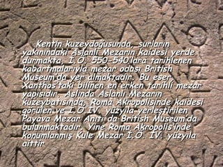 Kentin kuzeydoğusunda, surların
yakınındaki Aslanlı Mezarın kaidesi yerde
durmakta, İ.Ö. 550-540’lara tarihlenen
kabartmalarıyla mezar odası British
Museum’da yer almaktadır. Bu eser,
Xanthos’taki bilinen en erken tarihli mezar
yapısıdır. Aslında Aslanlı Mezarın
kuzeybatısında, Roma Akropolisinde kaidesi
görülen ve İ.Ö.IV. yüzyıla yerleştirilen
Payava Mezar Anıtı da British Museum’da
bulunmaktadır. Yine Roma Akropolis’inde
konumlanmış Kule Mezar İ.Ö. IV. yüzyıla
aittir
 