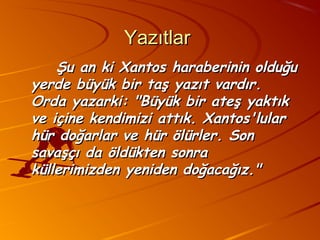 Yazıtlar
    Şu an ki Xantos haraberinin olduğu
yerde büyük bir taş yazıt vardır.
Orda yazarki: "Büyük bir ateş yaktık
ve içine kendimizi attık. Xantos'lular
hür doğarlar ve hür ölürler. Son
savaşçı da öldükten sonra
küllerimizden yeniden doğacağız."
 