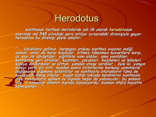 Herodotus
     xanthosun tarihsel metinlerde adı ilk olarak herodotosun
eserinde mö 545 yılındaki pers istilası sırasındaki direnişiyle geçer.
herodotos bu direnişi şöyle anlatır:

"... lykialılara gelince, harpagos ordusu xanthos ovasına indiği
zaman, onlar da karşı koydular, bitmez tükenmez kuvvetlere karşı,
az sayı ile dövüştüler; yiğitlikte nam aldılar, ama yenildiler,
kentlerine geri atıldılar, kadınları, çocukları, hazineleri ve köleleri
kaleye doldurdular ve alttan, yandan ateşe verdiler , öyle ki, yangın
kaleyi yerle bir etti. bundan sonra birbirlerine korkunç yeminlerle
bağlanarak düşmana saldırdılar ve xanthosta oturanların tümü de
savaşarak ölmüş oldular. bugün bütün lykiada kendilerini xanthoslu
diye tanıtanların,seksen ev dışında hepsi de yabancıdır; bu seksen
aile, o zamanlar ülkenin dışında bulunuyordu; bundan ötürü hayatta
kalmışlardır..."
 