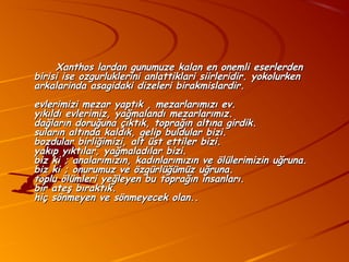 Xanthos lardan gunumuze kalan en onemli eserlerden
birisi ise ozgurluklerini anlattiklari siirleridir. yokolurken
arkalarinda asagidaki dizeleri birakmislardir.
evlerimizi mezar yaptık , mezarlarımızı ev.
yıkıldı evlerimiz, yağmalandı mezarlarımız.
dağların doruğuna çıktık, toprağın altına girdik.
suların altında kaldık, gelip buldular bizi.
bozdular birliğimizi, alt üst ettiler bizi.
yakıp yıktılar, yağmaladılar bizi.
biz ki ; analarımızın, kadınlarımızın ve ölülerimizin uğruna.
biz ki ; onurumuz ve özgürlüğümüz uğruna.
toplu ölümleri yeğleyen bu toprağın insanları.
bir ateş bıraktık.
hiç sönmeyen ve sönmeyecek olan..
 