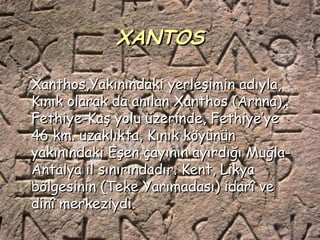 XANTOS

Xanthos,Yakınındaki yerleşimin adıyla,
Kınık olarak da anılan Xanthos (Arnna),
Fethiye-Kaş yolu üzerinde, Fethiye’ye
46 km. uzaklıkta, Kınık köyünün
yakınındaki Eşen çayının ayırdığı Muğla-
Antalya il sınırındadır. Kent, Likya
bölgesinin (Teke Yarımadası) idarî ve
dinî merkeziydi.
 