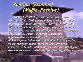 Xanthos (Ksantos)
       (Muğla-Fethiye)
     Tarihi İ.Ö.VIII.yüzyıla kadar geri giden
Xanthos, İ.Ö. 545 yılındaki Pers istilasına kadar
bağımsız bir şehir devletiydi. Kent İ.Ö. 475-450
yılları arasında büyük bir yangın geçirmiş, eserleri
de bu olay sırasında önemli ölçüde zarar görmüştür.
İ.Ö. 429-410’daki Peloponez Savaşı’nda,
bağımsızlıklarını koruyabilmek için önceleri iyi
ilişkiler içinde bulundukları Atinalılarla savaşmışlar
ve bu tarihten sonra Atina ile ilişkileri sona
ermiştir. İ.Ö.333 yılında Büyük İskender’in bölgeye
gelmesinden sonra büyük ölçüde Helenleşmişlerdi.
 