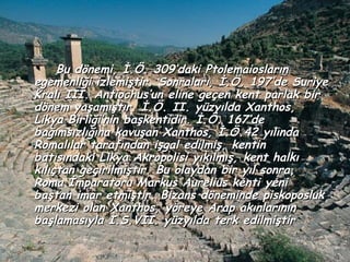 Bu dönemi, İ.Ö. 309’daki Ptolemaiosların
egemenliği izlemiştir. Sonraları, İ.Ö. 197’de Suriye
Kralı III. Antiochus’un eline geçen kent parlak bir
dönem yaşamıştır. İ.Ö. II. yüzyılda Xanthos,
Likya Birliği’nin başkentidir. İ.Ö. 167’de
bağımsızlığına kavuşan Xanthos, İ.Ö.42 yılında
Romalılar tarafından işgal edilmiş, kentin
batısındaki Likya Akropolisi yıkılmış, kent halkı
kılıçtan geçirilmiştir. Bu olaydan bir yıl sonra,
Roma İmparatoru Markus Aurelius kenti yeni
baştan imar etmiştir. Bizans döneminde piskoposluk
merkezi olan Xanthos, yöreye Arap akınlarının
başlamasıyla I.S.VII. yüzyılda terk edilmiştir
 