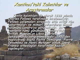 Xanthos’taki Kalıntılar ve
         Araştırmalar
    Kentin kalıntıları ilk olarak 1838 yılında
Charles Fellows tarafından incelenmiştir.
Fellows çalışmaları sırasında elde ettiği tüm
kabartmaları ve mimarî buluntuların önemli
bölümünü Londra’ya götürmüştür. Bu
eserlerin tümü günümüzde Londra’daki
British Museum’un Likya Eserleri
Seksiyonunda sergilenmektedir. 1950’den
başlayarak, başta Pierre Demargne, Pierre
Devambez ve Henri Metzger olmak üzere
Fransız arkeologlar tarafından kazılar
yapılmıştır.
 