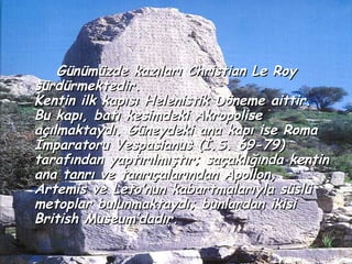 Günümüzde kazıları Christian Le Roy
sürdürmektedir.
Kentin ilk kapısı Helenistik Döneme aittir.
Bu kapı, batı kesimdeki Akropolise
açılmaktaydı. Güneydeki ana kapı ise Roma
İmparatoru Vespasianus (İ.S. 69-79)
tarafından yaptırılmıştır; saçaklığında kentin
ana tanrı ve tanrıçalarından Apollon,
Artemis ve Leto’nun kabartmalarıyla süslü
metoplar bulunmaktaydı; bunlardan ikisi
British Museum’dadır.
 