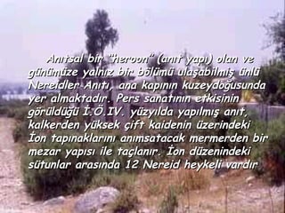 Anıtsal bir “heroon” (anıt yapı) olan ve
günümüze yalnız bir bölümü ulaşabilmiş ünlü
Nereidler Anıtı, ana kapının kuzeydoğusunda
yer almaktadır. Pers sanatının etkisinin
görüldüğü İ.Ö.IV. yüzyılda yapılmış anıt,
kalkerden yüksek çift kaidenin üzerindeki
İon tapınaklarını anımsatacak mermerden bir
mezar yapısı ile taçlanır. İon düzenindeki
sütunlar arasında 12 Nereid heykeli vardır
 