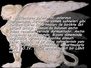 Hükümdarın zaferlerini, avlarının
kutlanmasını, kurban ve yemek sahneleri gibi
konuları içeren kabartmaları ile birlikte üst
bölümü British Museum’da bulunan anıtın
yalnız temelleri yerinde durmaktadır. Anıtın
kuzeyinde ve doğusunda, Bizans döneminde
değişikliğe uğramış iki Bazilika dikkati
çeker.Doğuda, av ve savaş sahnelerinin yanı
sıra, dansözlerin betimlendiği kabartmalarla
süslü İ.Ö.IV. yüzyıl ortalarına ait bir Lâhit
vardır.
 